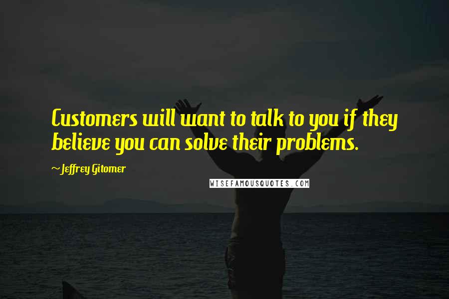 Jeffrey Gitomer Quotes: Customers will want to talk to you if they believe you can solve their problems.