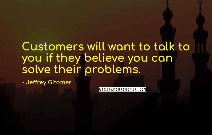 Jeffrey Gitomer Quotes: Customers will want to talk to you if they believe you can solve their problems.