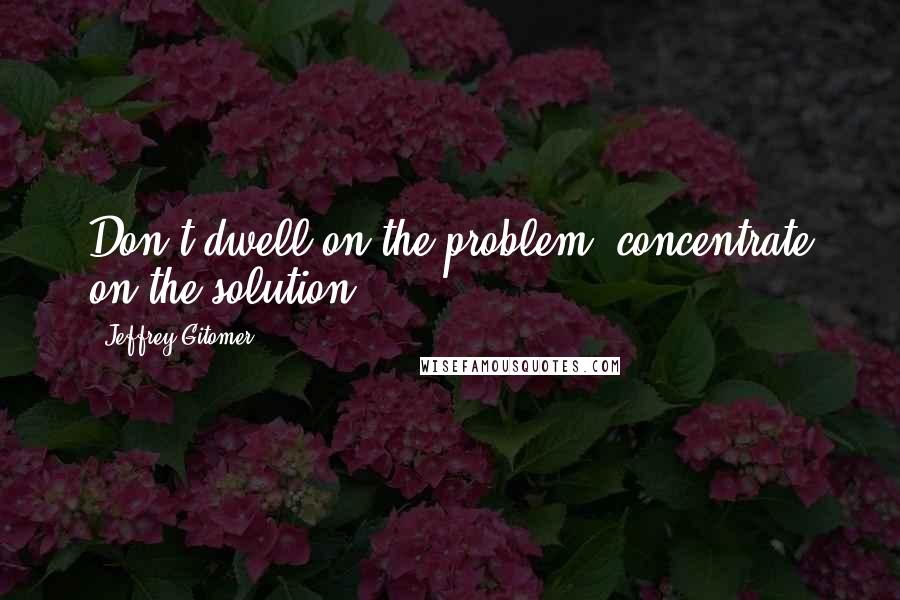 Jeffrey Gitomer Quotes: Don't dwell on the problem; concentrate on the solution.