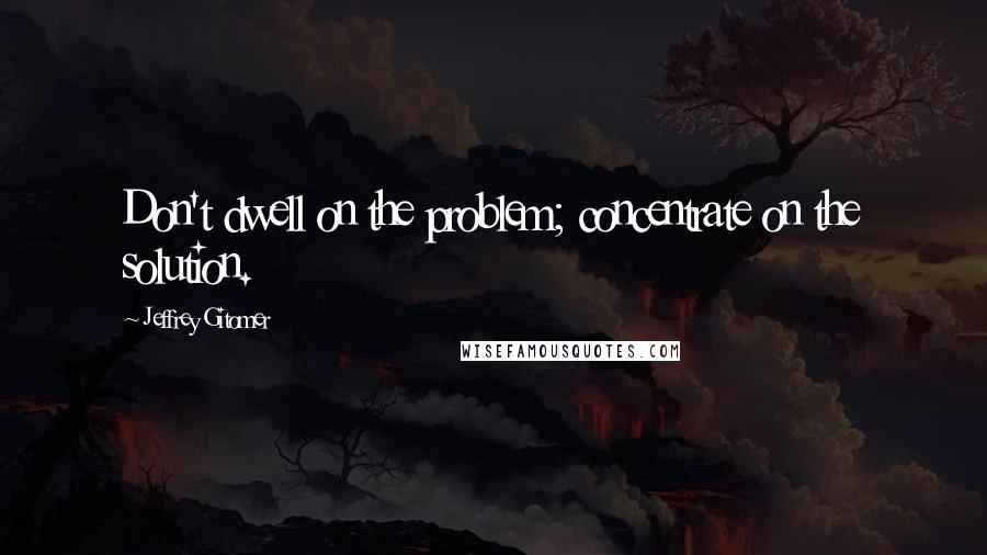 Jeffrey Gitomer Quotes: Don't dwell on the problem; concentrate on the solution.