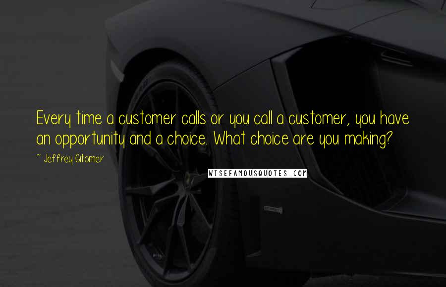 Jeffrey Gitomer Quotes: Every time a customer calls or you call a customer, you have an opportunity and a choice. What choice are you making?