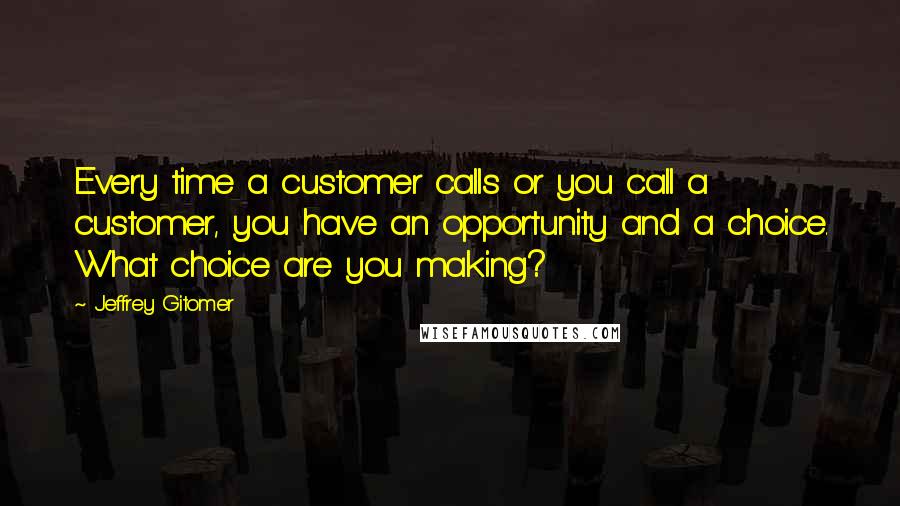 Jeffrey Gitomer Quotes: Every time a customer calls or you call a customer, you have an opportunity and a choice. What choice are you making?