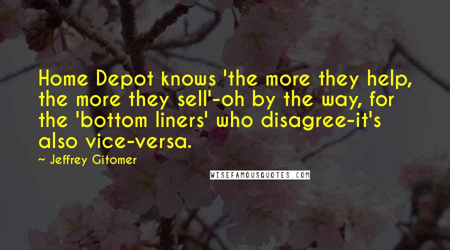 Jeffrey Gitomer Quotes: Home Depot knows 'the more they help, the more they sell'-oh by the way, for the 'bottom liners' who disagree-it's also vice-versa.