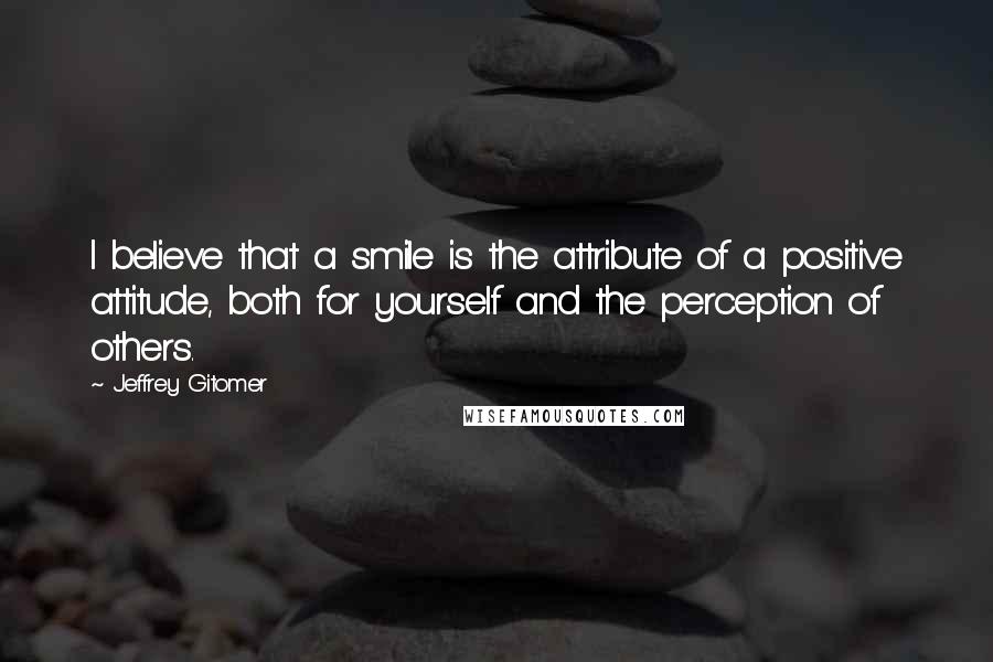 Jeffrey Gitomer Quotes: I believe that a smile is the attribute of a positive attitude, both for yourself and the perception of others.