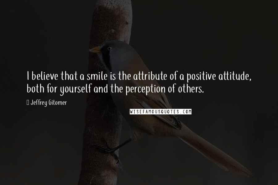 Jeffrey Gitomer Quotes: I believe that a smile is the attribute of a positive attitude, both for yourself and the perception of others.