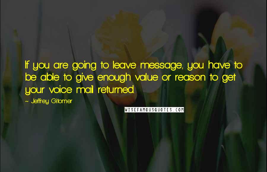 Jeffrey Gitomer Quotes: If you are going to leave message, you have to be able to give enough value or reason to get your voice mail returned.