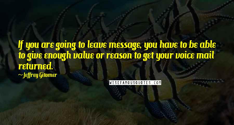 Jeffrey Gitomer Quotes: If you are going to leave message, you have to be able to give enough value or reason to get your voice mail returned.