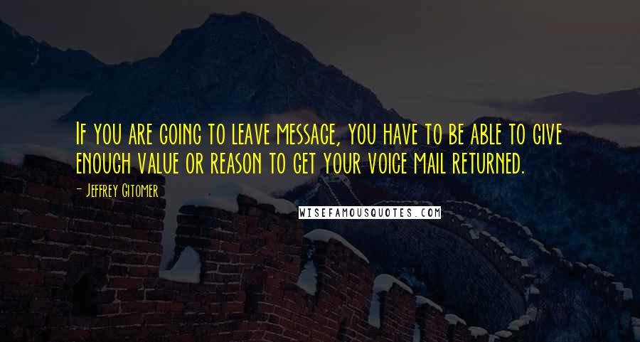 Jeffrey Gitomer Quotes: If you are going to leave message, you have to be able to give enough value or reason to get your voice mail returned.