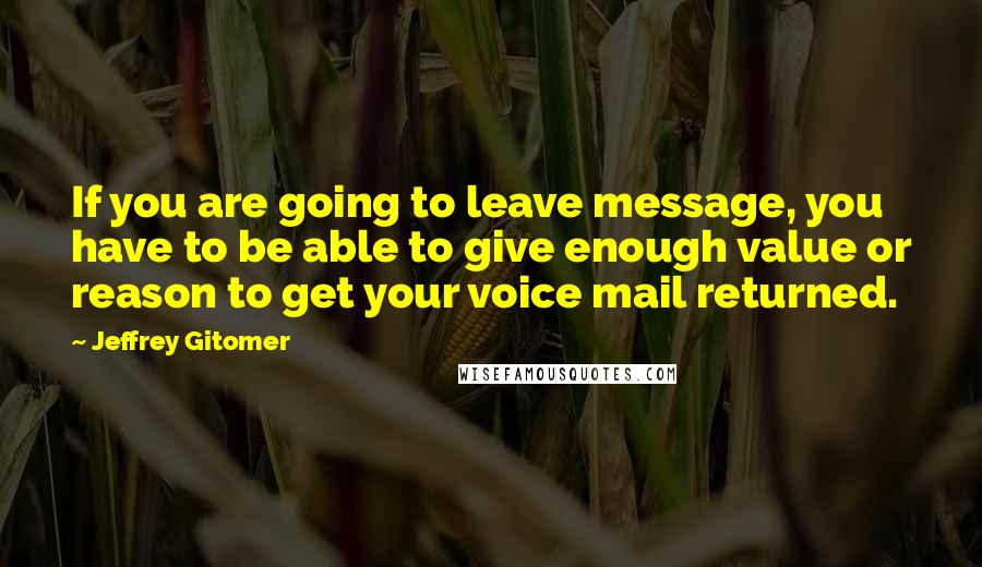 Jeffrey Gitomer Quotes: If you are going to leave message, you have to be able to give enough value or reason to get your voice mail returned.