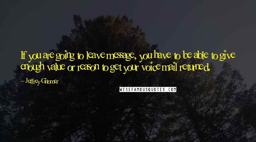 Jeffrey Gitomer Quotes: If you are going to leave message, you have to be able to give enough value or reason to get your voice mail returned.