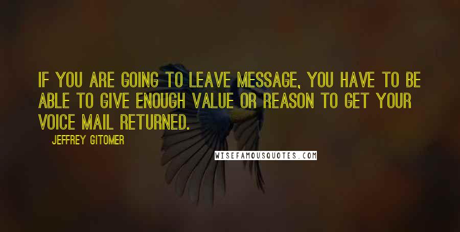 Jeffrey Gitomer Quotes: If you are going to leave message, you have to be able to give enough value or reason to get your voice mail returned.