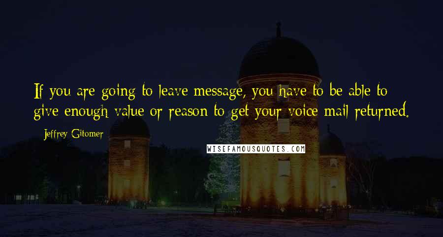 Jeffrey Gitomer Quotes: If you are going to leave message, you have to be able to give enough value or reason to get your voice mail returned.