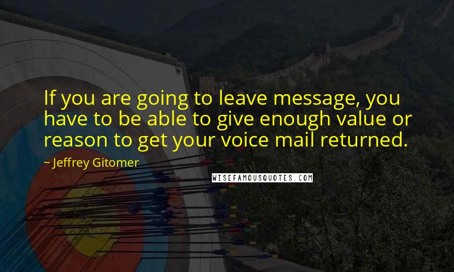 Jeffrey Gitomer Quotes: If you are going to leave message, you have to be able to give enough value or reason to get your voice mail returned.