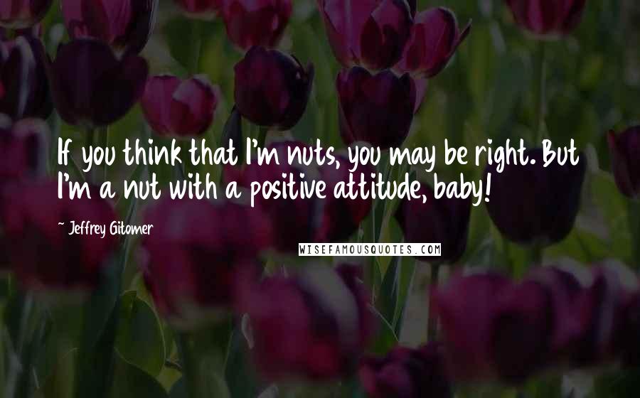 Jeffrey Gitomer Quotes: If you think that I'm nuts, you may be right. But I'm a nut with a positive attitude, baby!