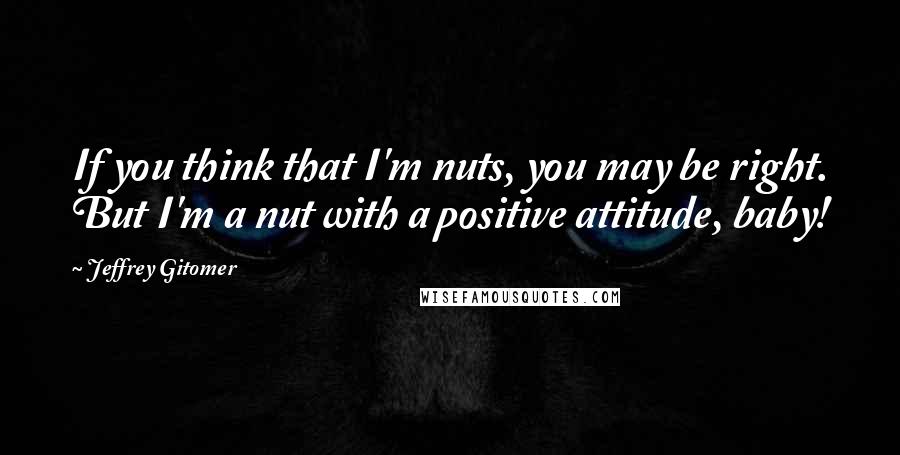 Jeffrey Gitomer Quotes: If you think that I'm nuts, you may be right. But I'm a nut with a positive attitude, baby!