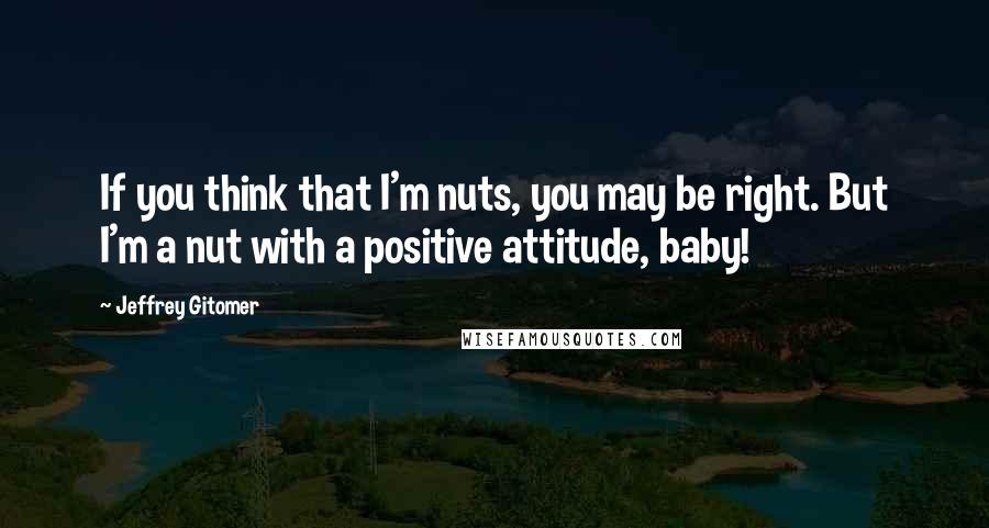 Jeffrey Gitomer Quotes: If you think that I'm nuts, you may be right. But I'm a nut with a positive attitude, baby!