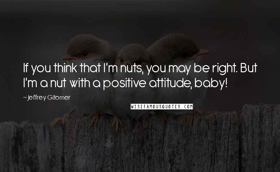 Jeffrey Gitomer Quotes: If you think that I'm nuts, you may be right. But I'm a nut with a positive attitude, baby!