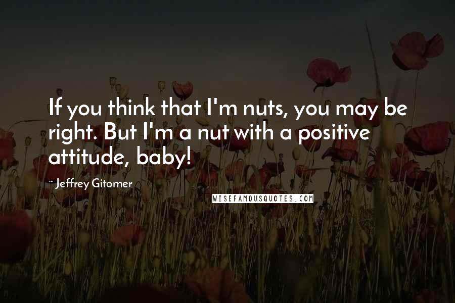 Jeffrey Gitomer Quotes: If you think that I'm nuts, you may be right. But I'm a nut with a positive attitude, baby!