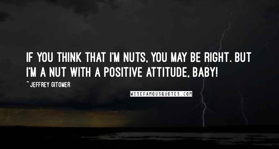 Jeffrey Gitomer Quotes: If you think that I'm nuts, you may be right. But I'm a nut with a positive attitude, baby!