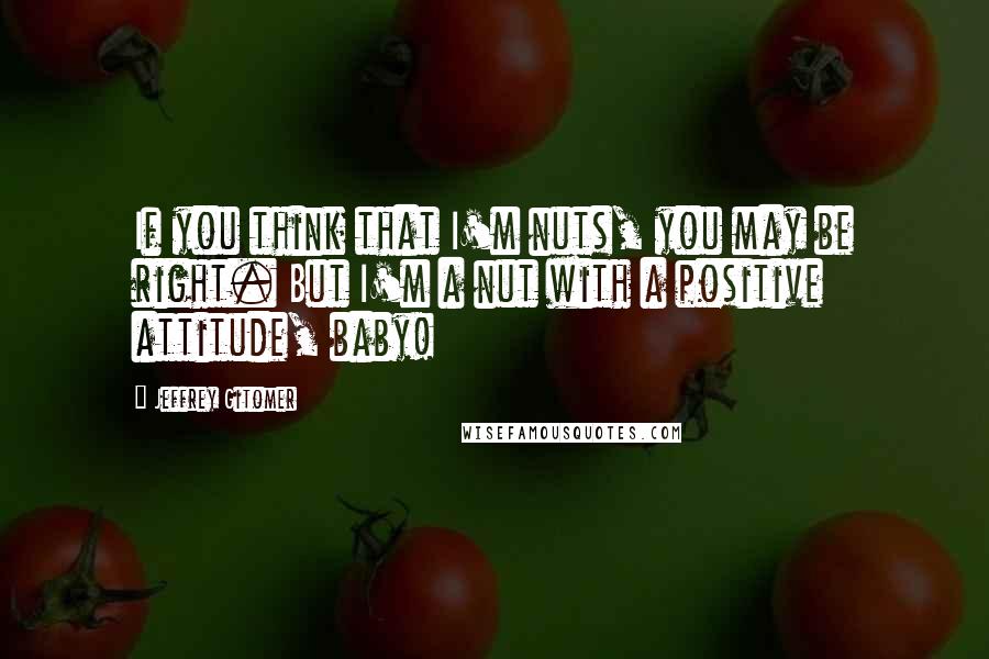 Jeffrey Gitomer Quotes: If you think that I'm nuts, you may be right. But I'm a nut with a positive attitude, baby!