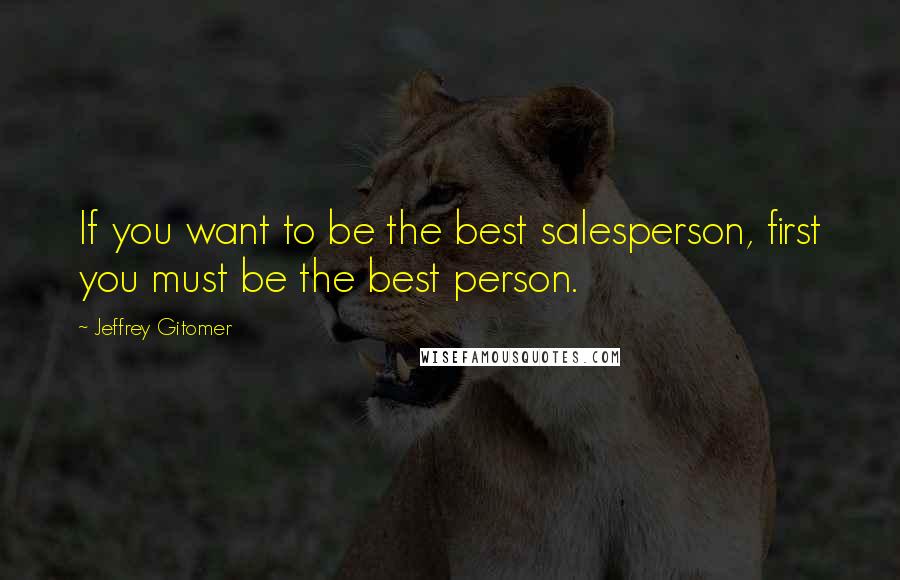 Jeffrey Gitomer Quotes: If you want to be the best salesperson, first you must be the best person.