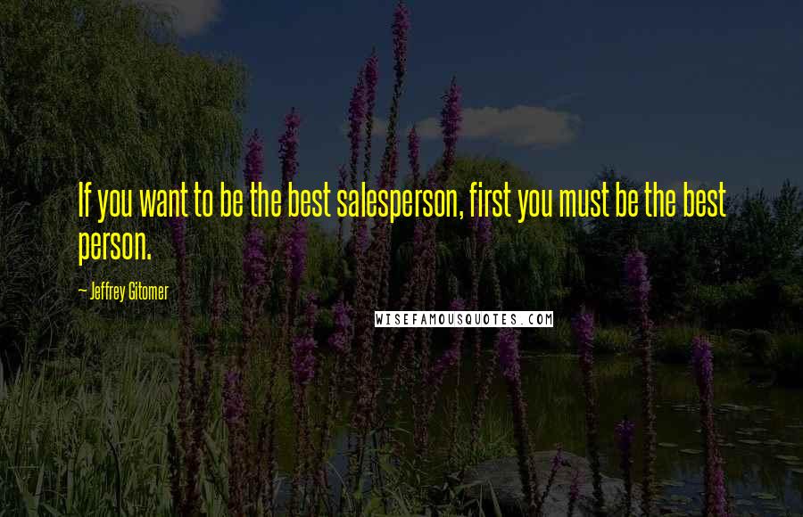 Jeffrey Gitomer Quotes: If you want to be the best salesperson, first you must be the best person.