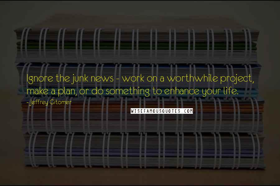 Jeffrey Gitomer Quotes: Ignore the junk news - work on a worthwhile project, make a plan, or do something to enhance your life.