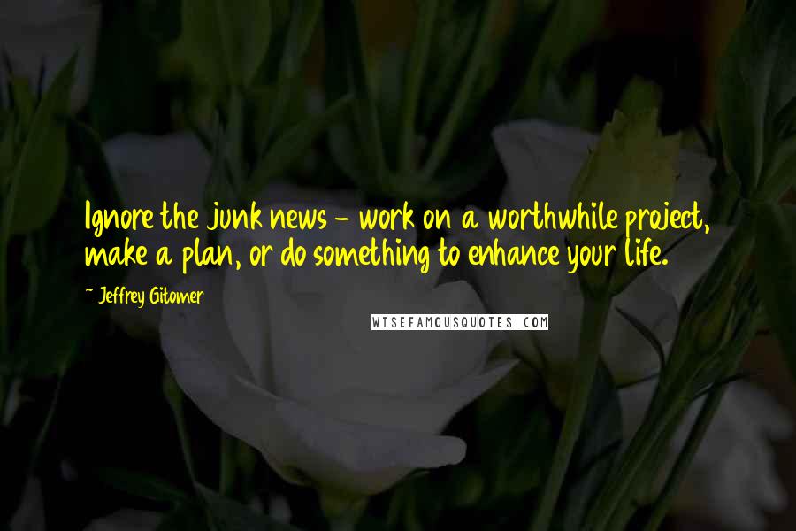 Jeffrey Gitomer Quotes: Ignore the junk news - work on a worthwhile project, make a plan, or do something to enhance your life.