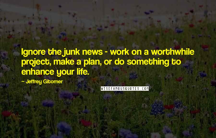 Jeffrey Gitomer Quotes: Ignore the junk news - work on a worthwhile project, make a plan, or do something to enhance your life.