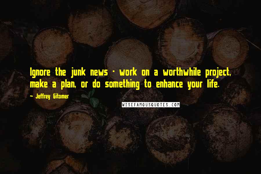 Jeffrey Gitomer Quotes: Ignore the junk news - work on a worthwhile project, make a plan, or do something to enhance your life.