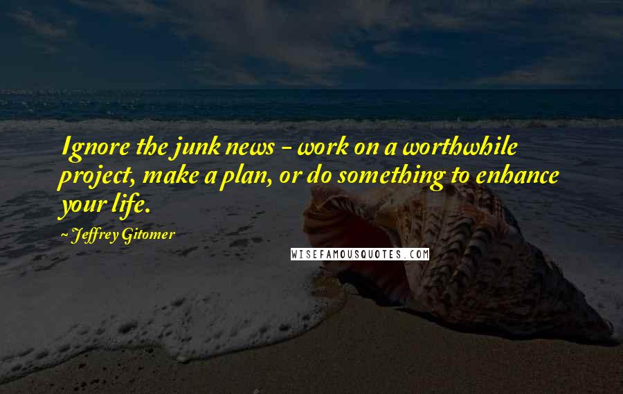 Jeffrey Gitomer Quotes: Ignore the junk news - work on a worthwhile project, make a plan, or do something to enhance your life.