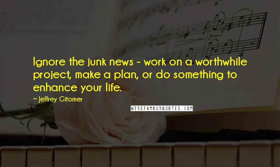 Jeffrey Gitomer Quotes: Ignore the junk news - work on a worthwhile project, make a plan, or do something to enhance your life.