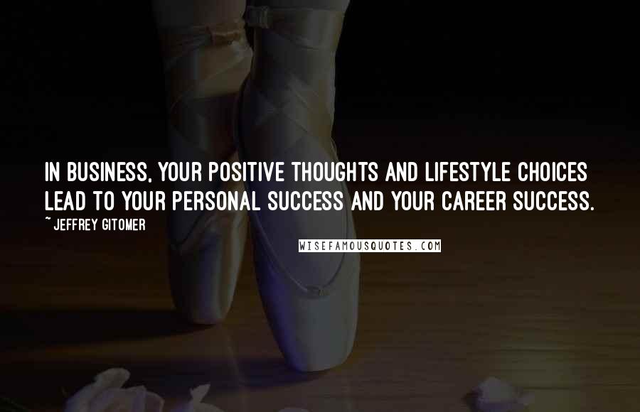 Jeffrey Gitomer Quotes: In business, your positive thoughts and lifestyle choices lead to your personal success and your career success.