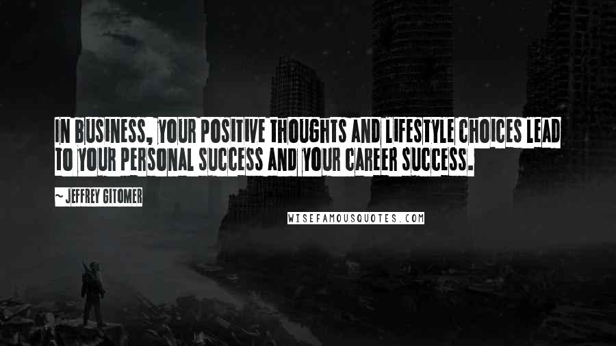 Jeffrey Gitomer Quotes: In business, your positive thoughts and lifestyle choices lead to your personal success and your career success.