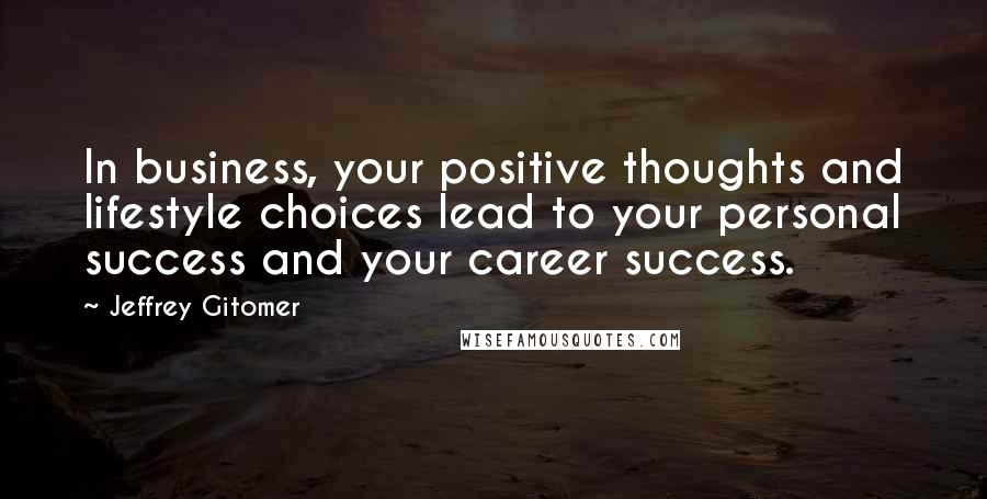 Jeffrey Gitomer Quotes: In business, your positive thoughts and lifestyle choices lead to your personal success and your career success.