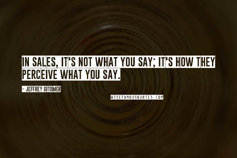 Jeffrey Gitomer Quotes: In sales, it's not what you say; it's how they perceive what you say.