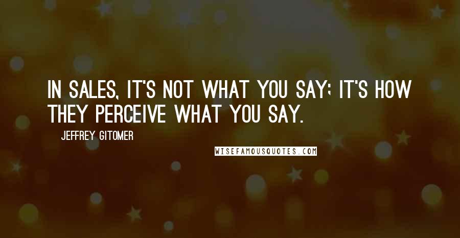 Jeffrey Gitomer Quotes: In sales, it's not what you say; it's how they perceive what you say.