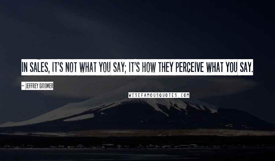 Jeffrey Gitomer Quotes: In sales, it's not what you say; it's how they perceive what you say.
