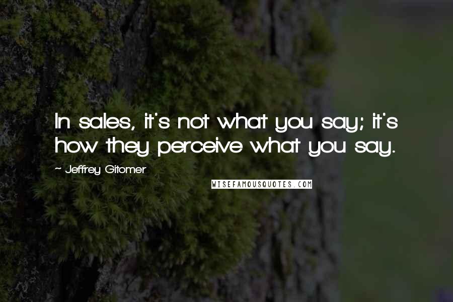 Jeffrey Gitomer Quotes: In sales, it's not what you say; it's how they perceive what you say.