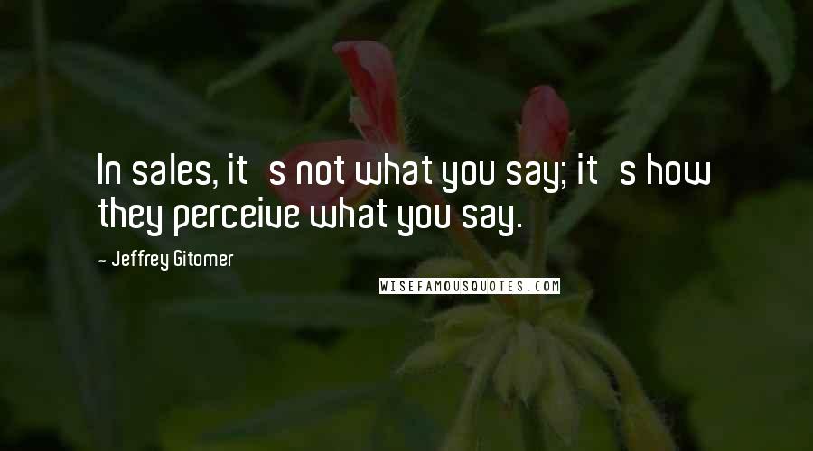 Jeffrey Gitomer Quotes: In sales, it's not what you say; it's how they perceive what you say.