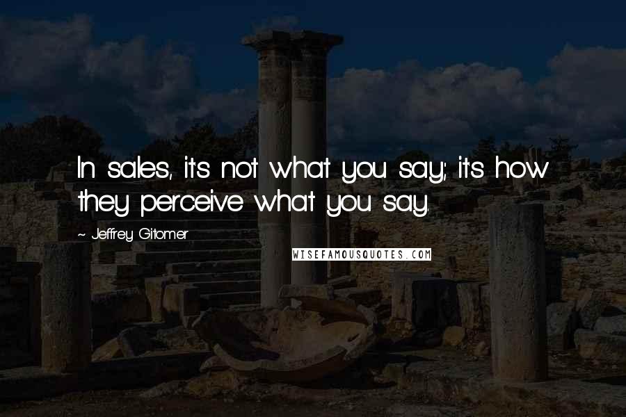 Jeffrey Gitomer Quotes: In sales, it's not what you say; it's how they perceive what you say.