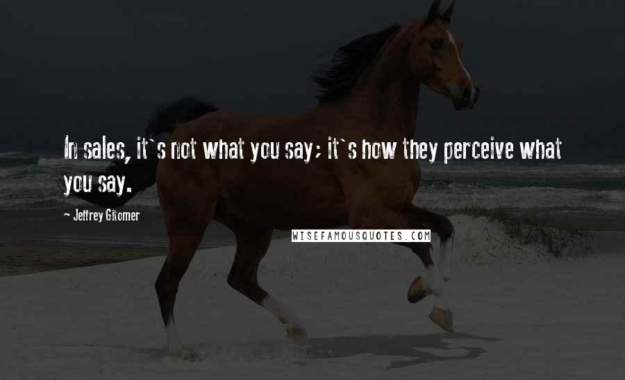 Jeffrey Gitomer Quotes: In sales, it's not what you say; it's how they perceive what you say.