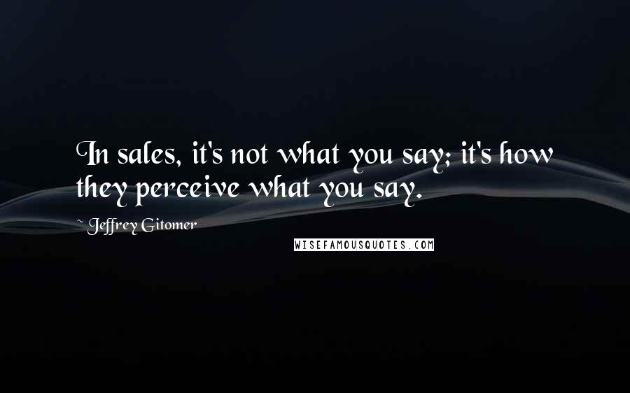 Jeffrey Gitomer Quotes: In sales, it's not what you say; it's how they perceive what you say.