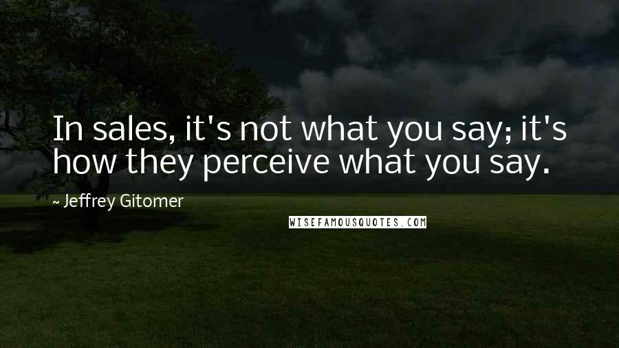Jeffrey Gitomer Quotes: In sales, it's not what you say; it's how they perceive what you say.
