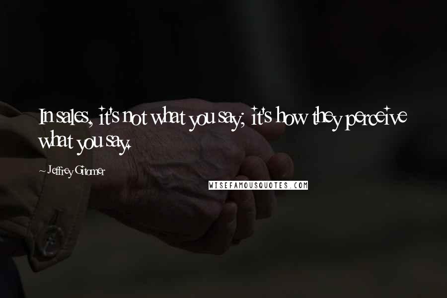 Jeffrey Gitomer Quotes: In sales, it's not what you say; it's how they perceive what you say.