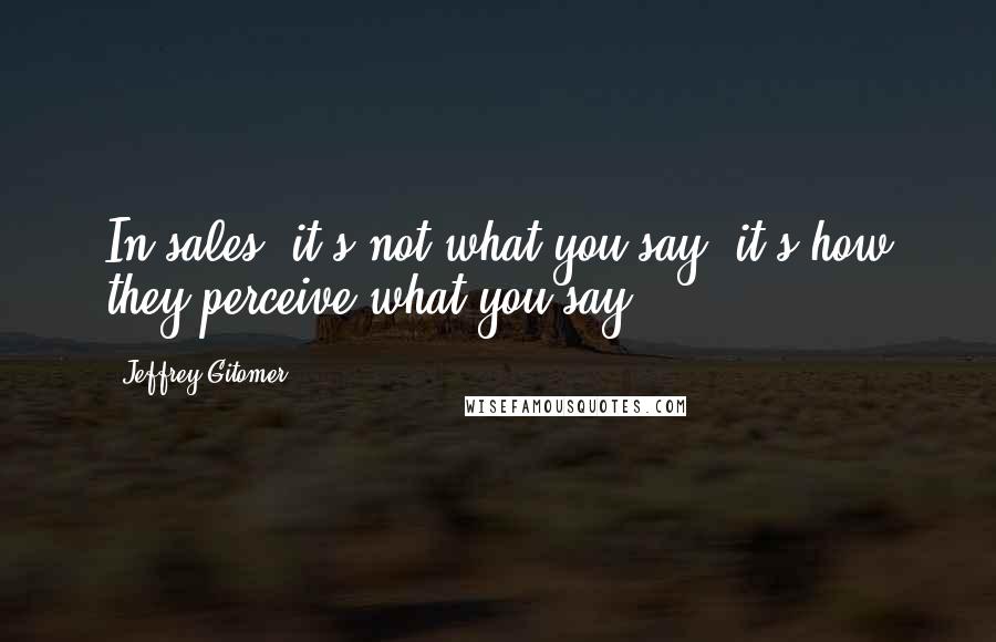 Jeffrey Gitomer Quotes: In sales, it's not what you say; it's how they perceive what you say.