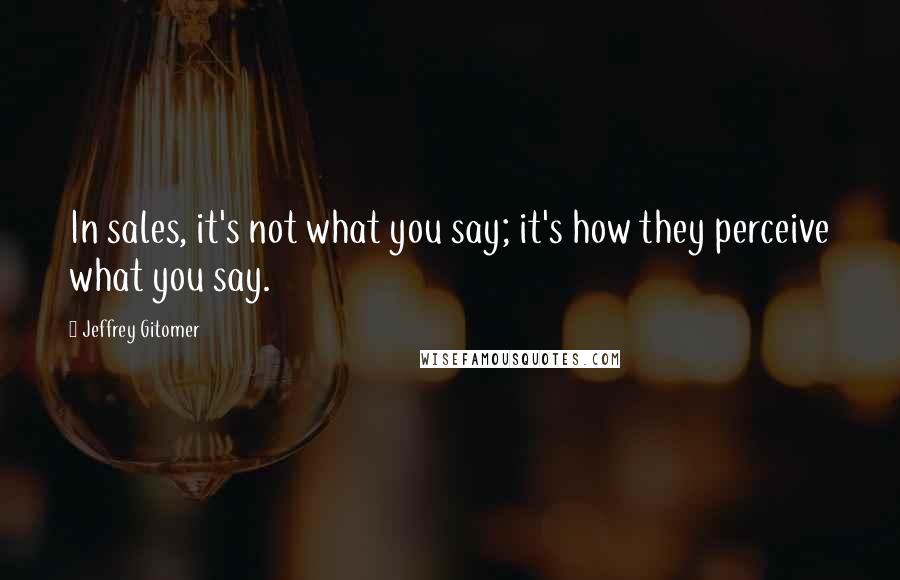 Jeffrey Gitomer Quotes: In sales, it's not what you say; it's how they perceive what you say.