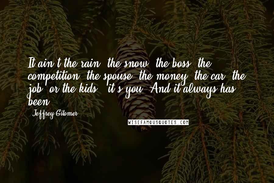 Jeffrey Gitomer Quotes: It ain't the rain, the snow, the boss, the competition, the spouse, the money, the car, the job, or the kids - it's you! And it always has been.