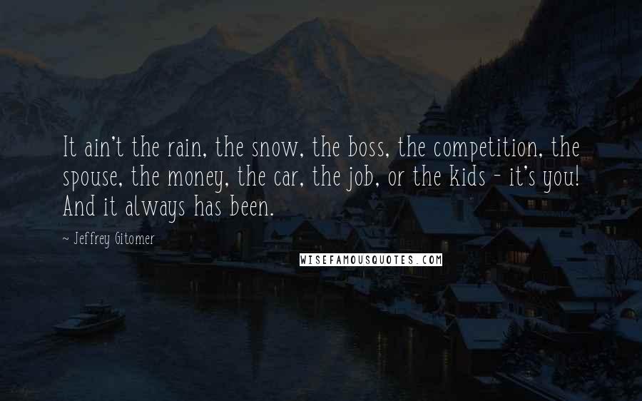Jeffrey Gitomer Quotes: It ain't the rain, the snow, the boss, the competition, the spouse, the money, the car, the job, or the kids - it's you! And it always has been.