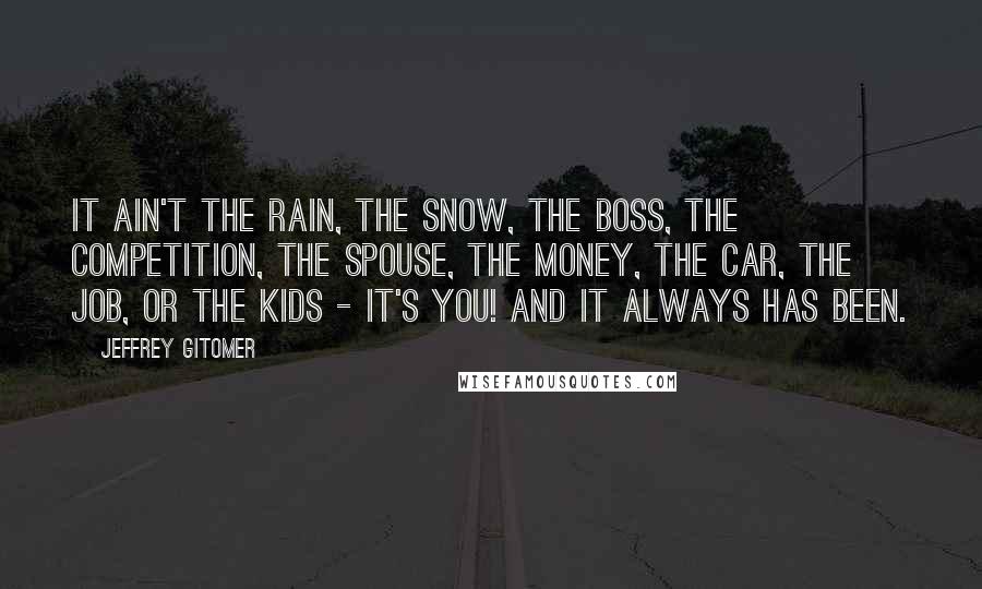 Jeffrey Gitomer Quotes: It ain't the rain, the snow, the boss, the competition, the spouse, the money, the car, the job, or the kids - it's you! And it always has been.